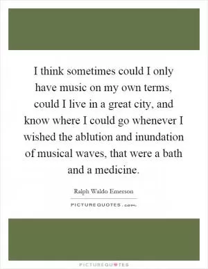 I think sometimes could I only have music on my own terms, could I live in a great city, and know where I could go whenever I wished the ablution and inundation of musical waves, that were a bath and a medicine Picture Quote #1