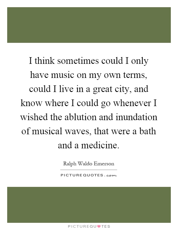 I think sometimes could I only have music on my own terms, could I live in a great city, and know where I could go whenever I wished the ablution and inundation of musical waves, that were a bath and a medicine Picture Quote #1