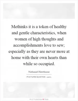 Methinks it is a token of healthy and gentle characteristics, when women of high thoughts and accomplishments love to sew; especially as they are never more at home with their own hearts than while so occupied Picture Quote #1