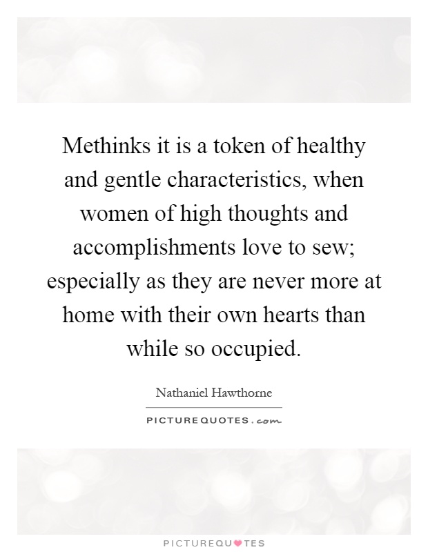Methinks it is a token of healthy and gentle characteristics, when women of high thoughts and accomplishments love to sew; especially as they are never more at home with their own hearts than while so occupied Picture Quote #1