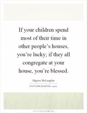 If your children spend most of their time in other people’s houses, you’re lucky; if they all congregate at your house, you’re blessed Picture Quote #1