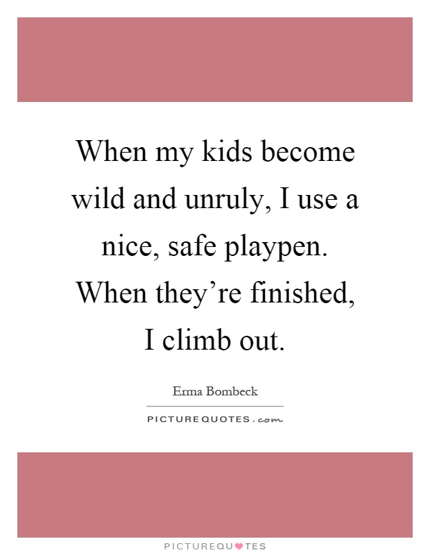When my kids become wild and unruly, I use a nice, safe playpen. When they're finished, I climb out Picture Quote #1