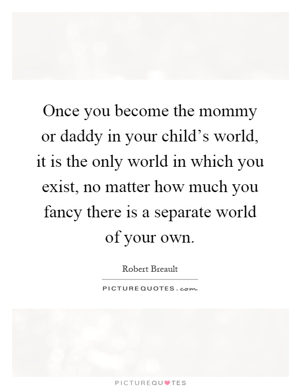 Once you become the mommy or daddy in your child's world, it is the only world in which you exist, no matter how much you fancy there is a separate world of your own Picture Quote #1