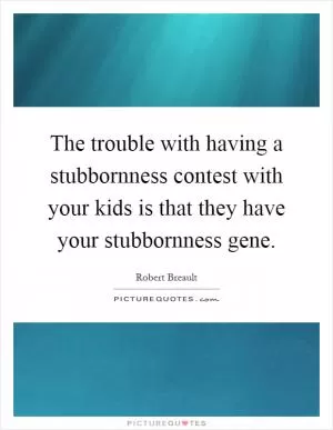 The trouble with having a stubbornness contest with your kids is that they have your stubbornness gene Picture Quote #1