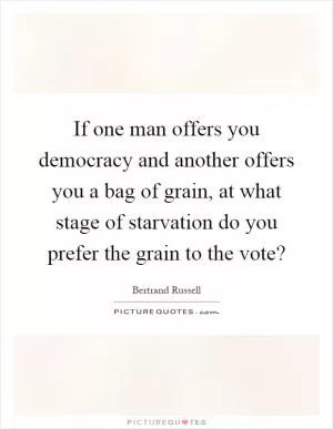 If one man offers you democracy and another offers you a bag of grain, at what stage of starvation do you prefer the grain to the vote? Picture Quote #1