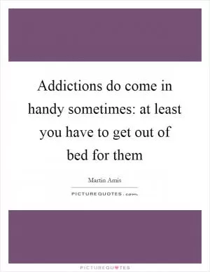 Addictions do come in handy sometimes: at least you have to get out of bed for them Picture Quote #1