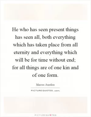 He who has seen present things has seen all, both everything which has taken place from all eternity and everything which will be for time without end; for all things are of one kin and of one form Picture Quote #1