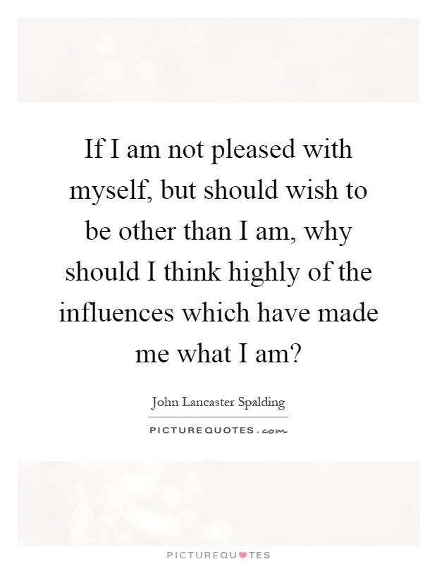 If I am not pleased with myself, but should wish to be other than I am, why should I think highly of the influences which have made me what I am? Picture Quote #1