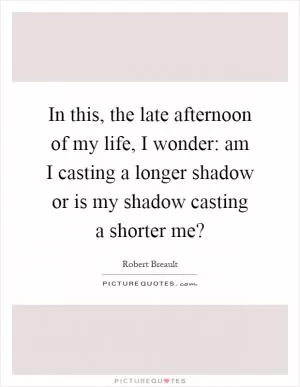 In this, the late afternoon of my life, I wonder: am I casting a longer shadow or is my shadow casting a shorter me? Picture Quote #1