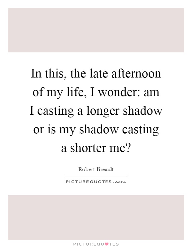 In this, the late afternoon of my life, I wonder: am I casting a longer shadow or is my shadow casting a shorter me? Picture Quote #1