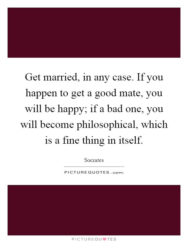 Get married, in any case. If you happen to get a good mate, you will be happy; if a bad one, you will become philosophical, which is a fine thing in itself Picture Quote #1