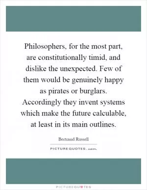 Philosophers, for the most part, are constitutionally timid, and dislike the unexpected. Few of them would be genuinely happy as pirates or burglars. Accordingly they invent systems which make the future calculable, at least in its main outlines Picture Quote #1