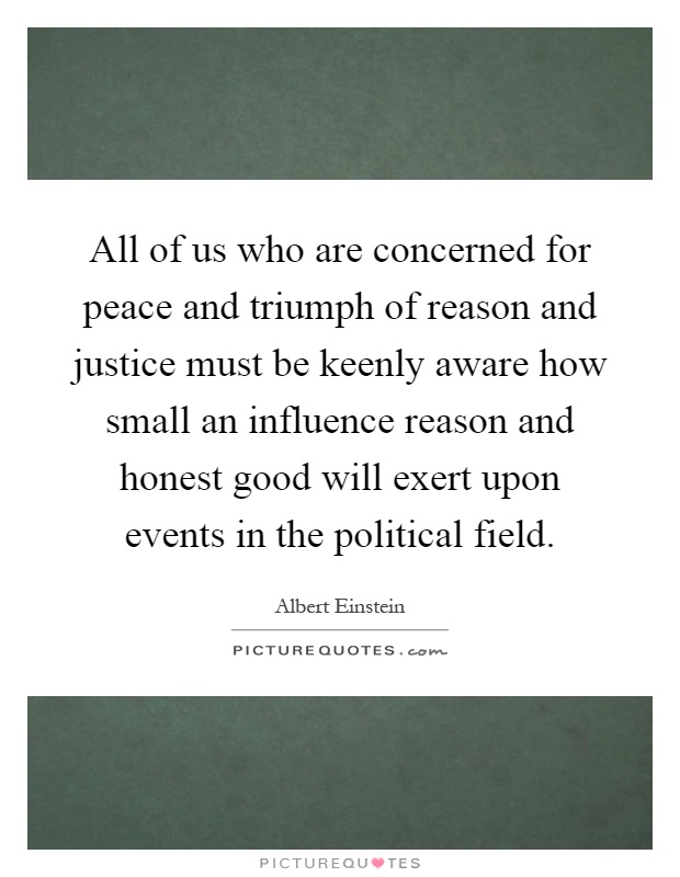 All of us who are concerned for peace and triumph of reason and justice must be keenly aware how small an influence reason and honest good will exert upon events in the political field Picture Quote #1