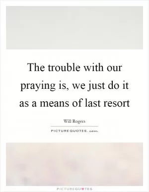 The trouble with our praying is, we just do it as a means of last resort Picture Quote #1
