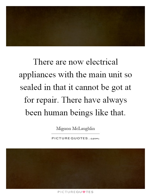 There are now electrical appliances with the main unit so sealed in that it cannot be got at for repair. There have always been human beings like that Picture Quote #1