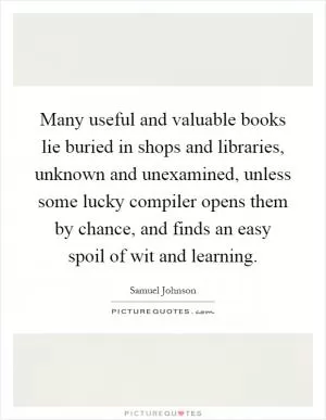 Many useful and valuable books lie buried in shops and libraries, unknown and unexamined, unless some lucky compiler opens them by chance, and finds an easy spoil of wit and learning Picture Quote #1