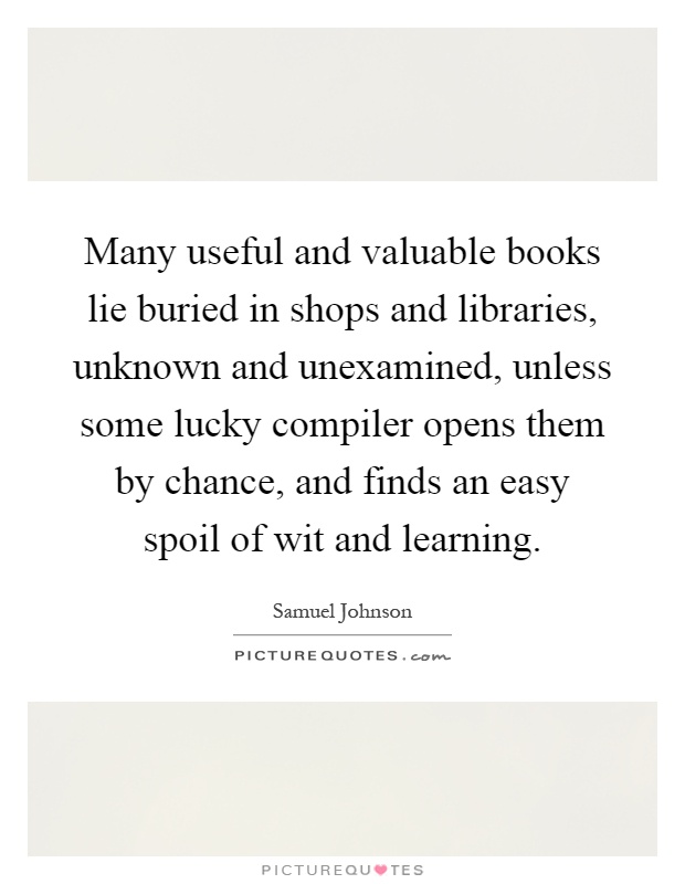 Many useful and valuable books lie buried in shops and libraries, unknown and unexamined, unless some lucky compiler opens them by chance, and finds an easy spoil of wit and learning Picture Quote #1