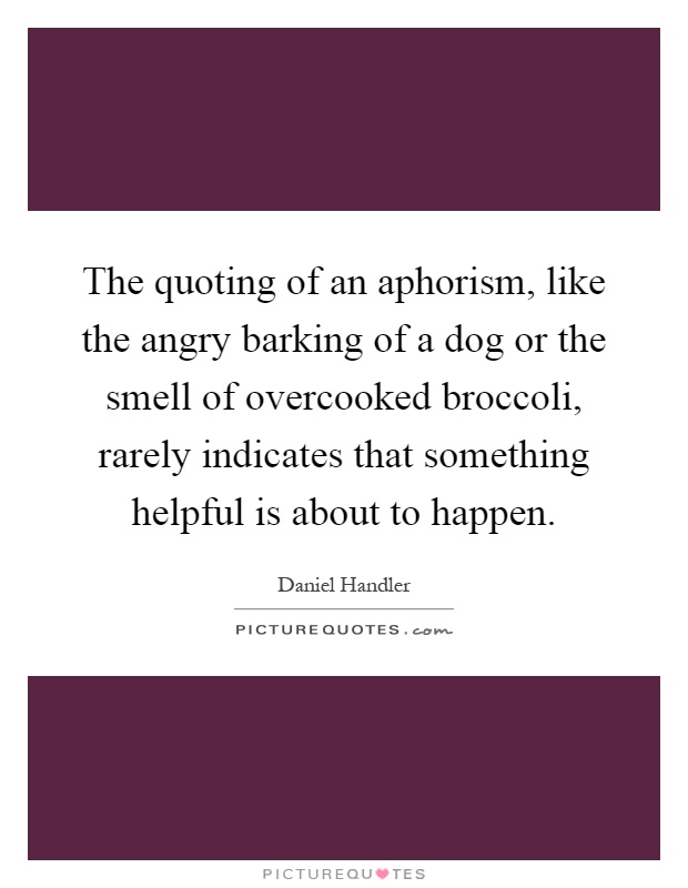 The quoting of an aphorism, like the angry barking of a dog or the smell of overcooked broccoli, rarely indicates that something helpful is about to happen Picture Quote #1