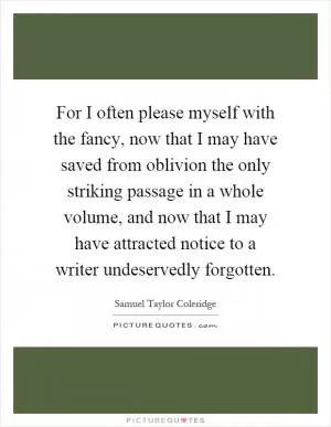 For I often please myself with the fancy, now that I may have saved from oblivion the only striking passage in a whole volume, and now that I may have attracted notice to a writer undeservedly forgotten Picture Quote #1