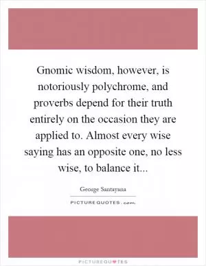 Gnomic wisdom, however, is notoriously polychrome, and proverbs depend for their truth entirely on the occasion they are applied to. Almost every wise saying has an opposite one, no less wise, to balance it Picture Quote #1