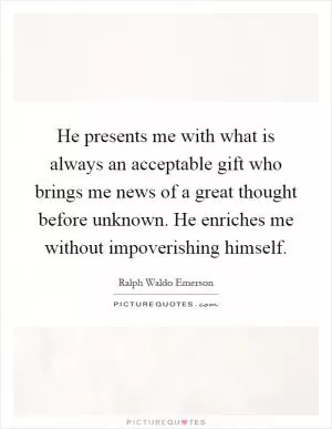 He presents me with what is always an acceptable gift who brings me news of a great thought before unknown. He enriches me without impoverishing himself Picture Quote #1