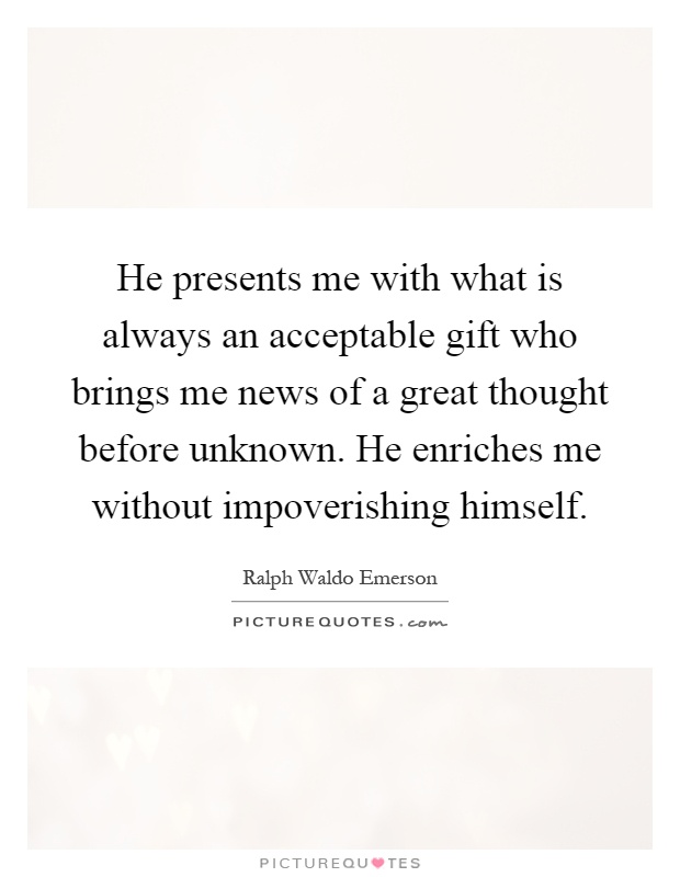 He presents me with what is always an acceptable gift who brings me news of a great thought before unknown. He enriches me without impoverishing himself Picture Quote #1