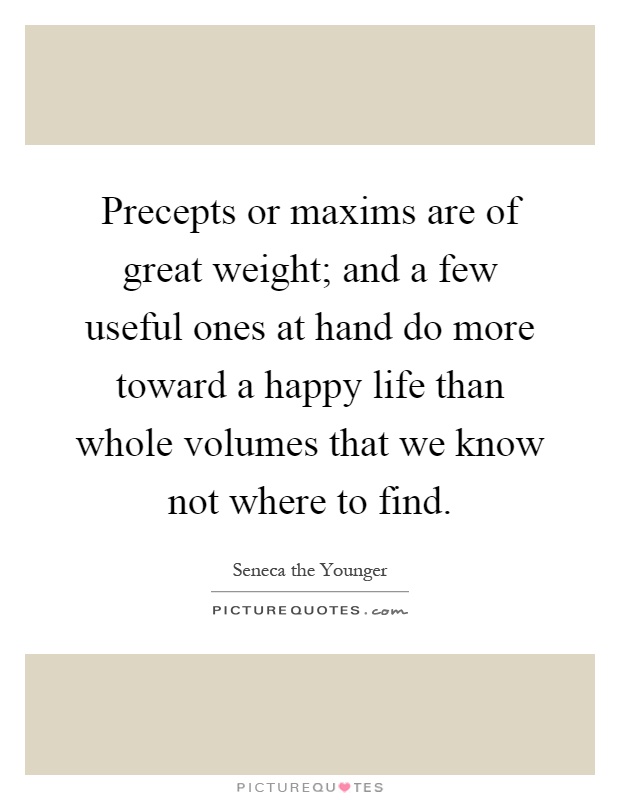 Precepts or maxims are of great weight; and a few useful ones at hand do more toward a happy life than whole volumes that we know not where to find Picture Quote #1