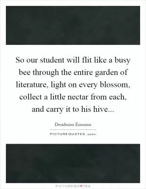 So our student will flit like a busy bee through the entire garden of literature, light on every blossom, collect a little nectar from each, and carry it to his hive Picture Quote #1