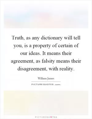 Truth, as any dictionary will tell you, is a property of certain of our ideas. It means their agreement, as falsity means their disagreement, with reality Picture Quote #1