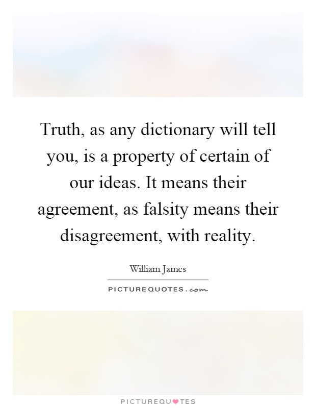 Truth, as any dictionary will tell you, is a property of certain of our ideas. It means their agreement, as falsity means their disagreement, with reality Picture Quote #1