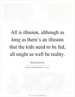 All is illusion, although as long as there’s an illusion that the kids need to be fed, all might as well be reality Picture Quote #1
