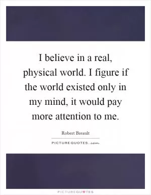I believe in a real, physical world. I figure if the world existed only in my mind, it would pay more attention to me Picture Quote #1