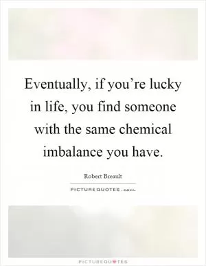 Eventually, if you’re lucky in life, you find someone with the same chemical imbalance you have Picture Quote #1