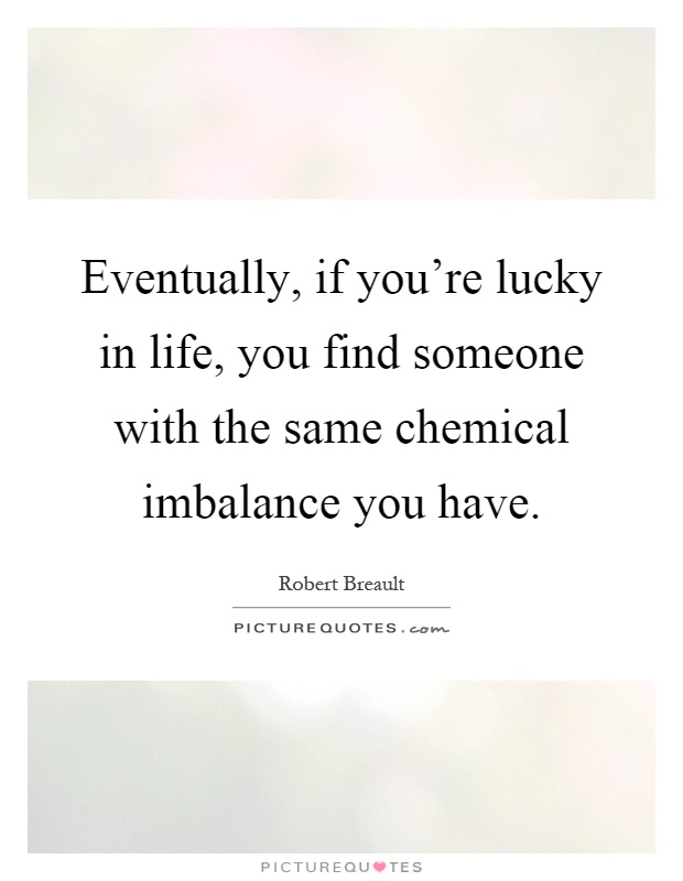 Eventually, if you're lucky in life, you find someone with the same chemical imbalance you have Picture Quote #1