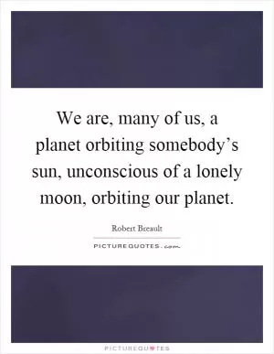 We are, many of us, a planet orbiting somebody’s sun, unconscious of a lonely moon, orbiting our planet Picture Quote #1