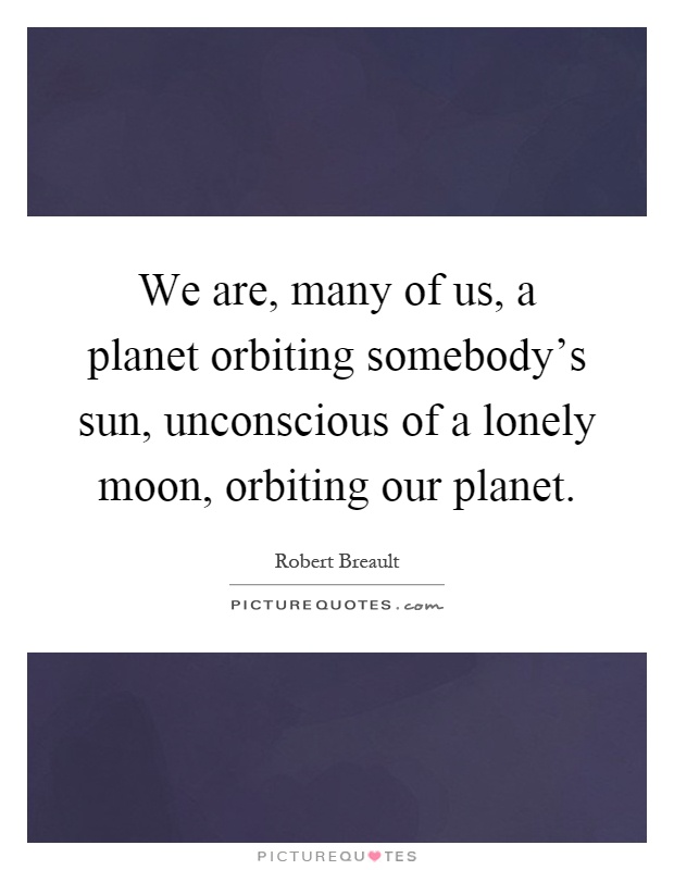 We are, many of us, a planet orbiting somebody's sun, unconscious of a lonely moon, orbiting our planet Picture Quote #1