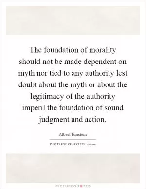 The foundation of morality should not be made dependent on myth nor tied to any authority lest doubt about the myth or about the legitimacy of the authority imperil the foundation of sound judgment and action Picture Quote #1