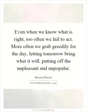 Even when we know what is right, too often we fail to act. More often we grab greedily for the day, letting tomorrow bring what it will, putting off the unpleasant and unpopular Picture Quote #1