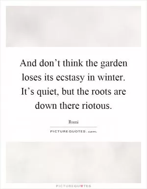 And don’t think the garden loses its ecstasy in winter. It’s quiet, but the roots are down there riotous Picture Quote #1