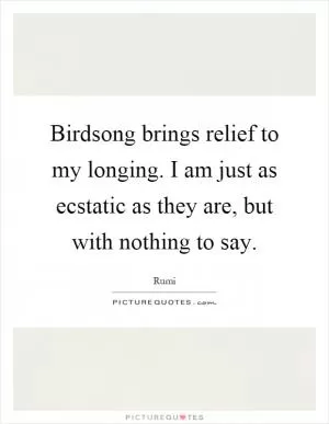 Birdsong brings relief to my longing. I am just as ecstatic as they are, but with nothing to say Picture Quote #1