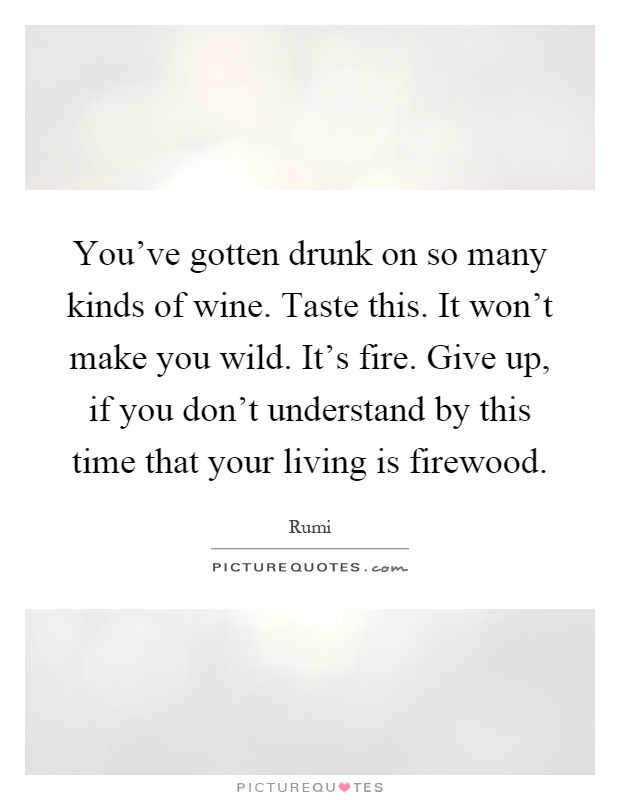 You've gotten drunk on so many kinds of wine. Taste this. It won't make you wild. It's fire. Give up, if you don't understand by this time that your living is firewood Picture Quote #1