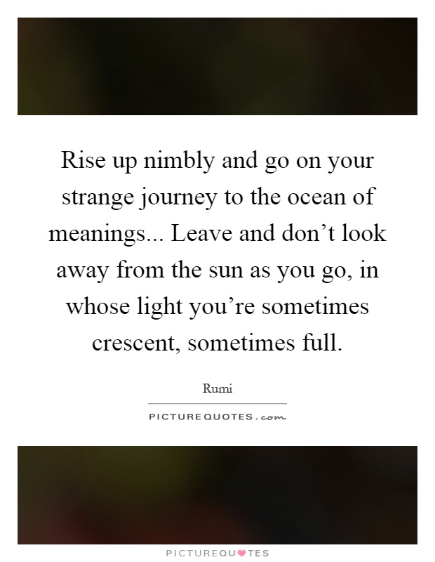 Rise up nimbly and go on your strange journey to the ocean of meanings... Leave and don't look away from the sun as you go, in whose light you're sometimes crescent, sometimes full Picture Quote #1