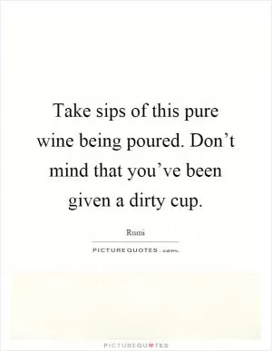 Take sips of this pure wine being poured. Don’t mind that you’ve been given a dirty cup Picture Quote #1