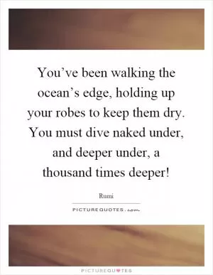 You’ve been walking the ocean’s edge, holding up your robes to keep them dry. You must dive naked under, and deeper under, a thousand times deeper! Picture Quote #1