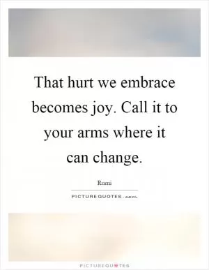 That hurt we embrace becomes joy. Call it to your arms where it can change Picture Quote #1