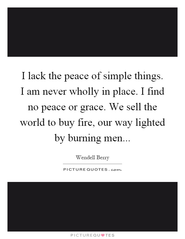 I lack the peace of simple things. I am never wholly in place. I find no peace or grace. We sell the world to buy fire, our way lighted by burning men Picture Quote #1