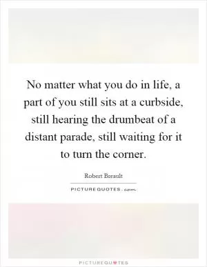 No matter what you do in life, a part of you still sits at a curbside, still hearing the drumbeat of a distant parade, still waiting for it to turn the corner Picture Quote #1