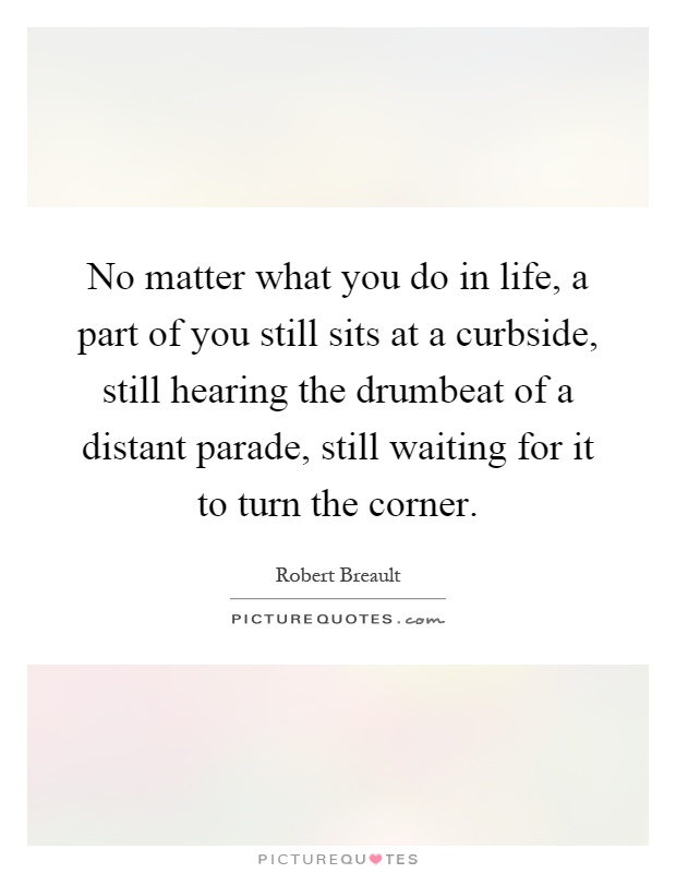 No matter what you do in life, a part of you still sits at a curbside, still hearing the drumbeat of a distant parade, still waiting for it to turn the corner Picture Quote #1