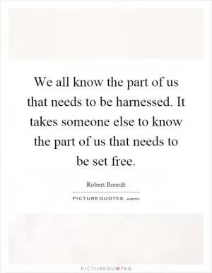 We all know the part of us that needs to be harnessed. It takes someone else to know the part of us that needs to be set free Picture Quote #1