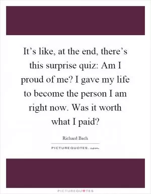 It’s like, at the end, there’s this surprise quiz: Am I proud of me? I gave my life to become the person I am right now. Was it worth what I paid? Picture Quote #1